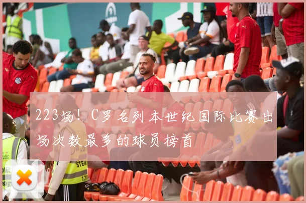 223场！C罗名列本世纪国际比赛出场次数最多的球员榜首