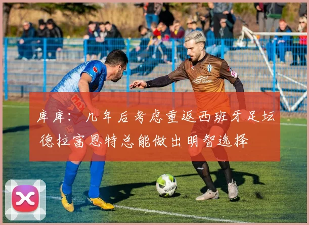 库库：几年后考虑重返西班牙足坛 德拉富恩特总能做出明智选择